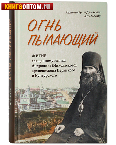 Огнь пылающий. Житие священномученика Андроника (Никольского), архиепископа Пермского и Кунгурского. Архимандрит Дамаскин (Орловский)